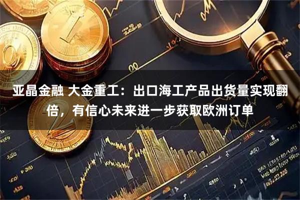 亚晶金融 大金重工：出口海工产品出货量实现翻倍，有信心未来进一步获取欧洲订单