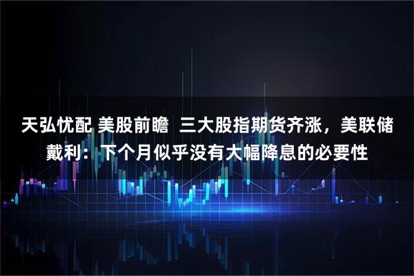 天弘忧配 美股前瞻  三大股指期货齐涨，美联储戴利：下个月似乎没有大幅降息的必要性