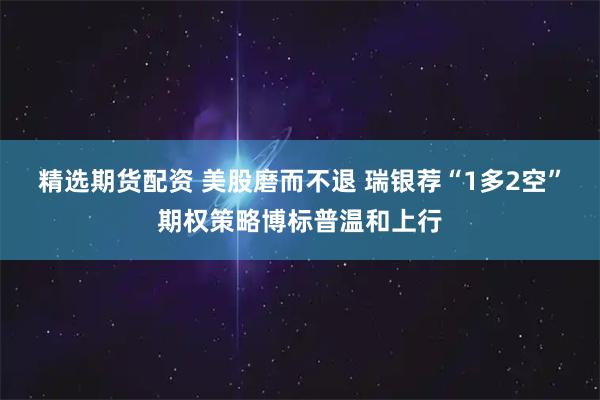 精选期货配资 美股磨而不退 瑞银荐“1多2空”期权策略博标普温和上行