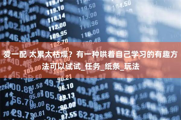 爱一配 太累太枯燥？有一种哄着自己学习的有趣方法可以试试_任务_纸条_玩法