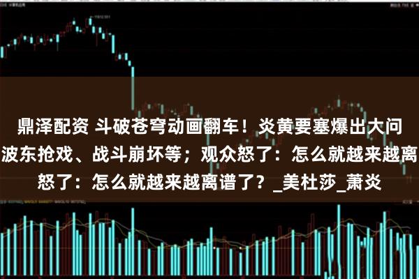 鼎泽配资 斗破苍穹动画翻车！炎黄要塞爆出大问题：萧潇变哑巴、海波东抢戏、战斗崩坏等；观众怒了：怎么就越来越离谱了？_美杜莎_萧炎