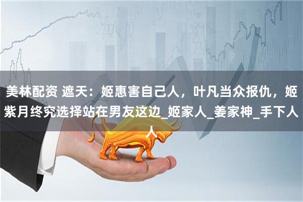 美林配资 遮天：姬惠害自己人，叶凡当众报仇，姬紫月终究选择站在男友这边_姬家人_姜家神_手下人