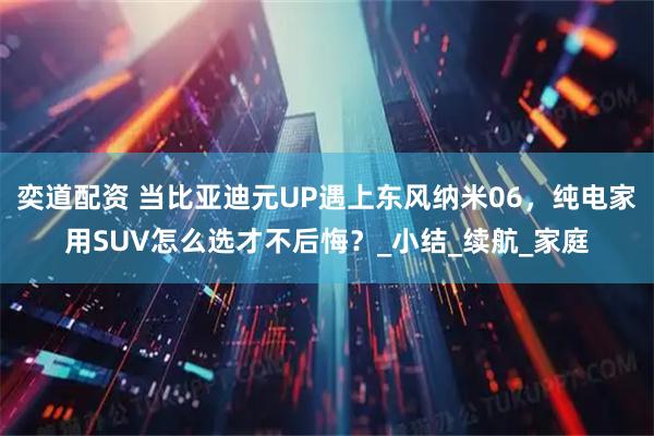 奕道配资 当比亚迪元UP遇上东风纳米06，纯电家用SUV怎么选才不后悔？_小结_续航_家庭