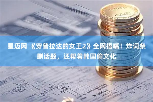 星迈网 《穿普拉达的女王2》全网捂嘴！炸词条删话题，还帮着韩国偷文化
