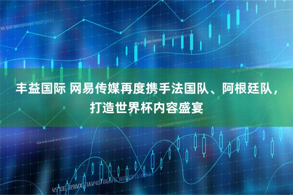 丰益国际 网易传媒再度携手法国队、阿根廷队，打造世界杯内容盛宴