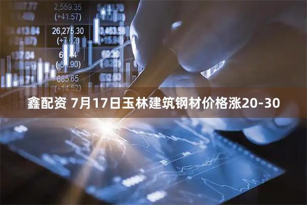 鑫配资 7月17日玉林建筑钢材价格涨20-30