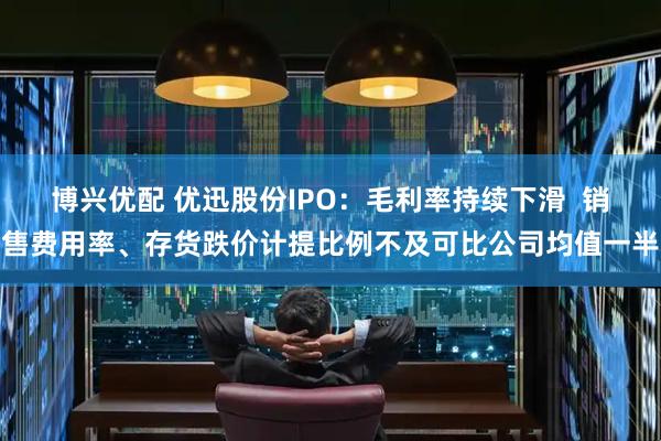 博兴优配 优迅股份IPO：毛利率持续下滑  销售费用率、存货跌价计提比例不及可比公司均值一半