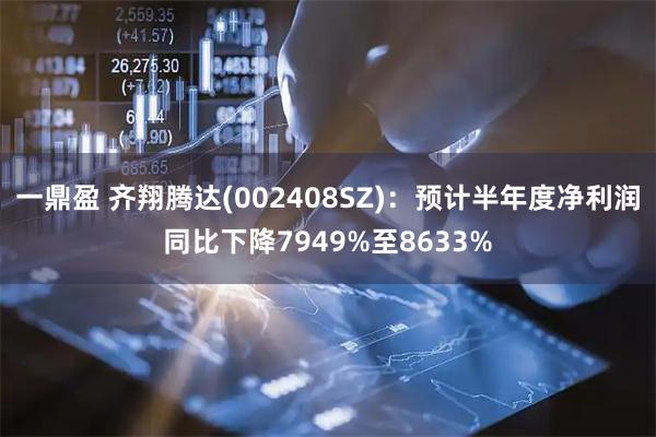 一鼎盈 齐翔腾达(002408SZ)：预计半年度净利润同比下降7949%至8633%