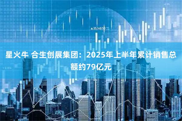 星火牛 合生创展集团：2025年上半年累计销售总额约79亿元