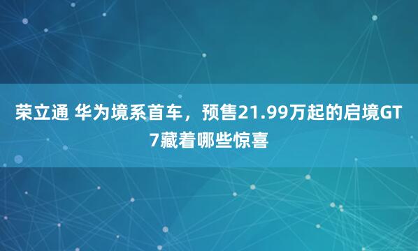 荣立通 华为境系首车，预售21.99万起的启境GT7藏着哪些惊喜
