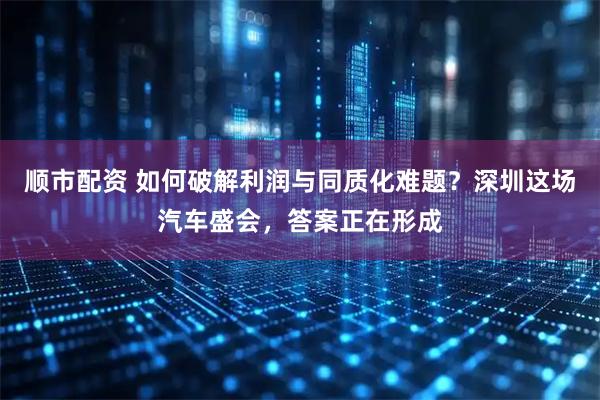 顺市配资 如何破解利润与同质化难题？深圳这场汽车盛会，答案正在形成