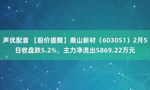 声优配音 【股价提醒】鹿山新材（603051）2月5日收盘跌5.2%，主力净流出5869.22万元