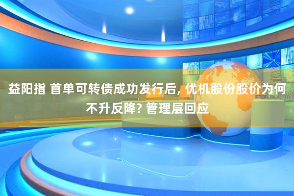 益阳指 首单可转债成功发行后, 优机股份股价为何不升反降? 管理层回应