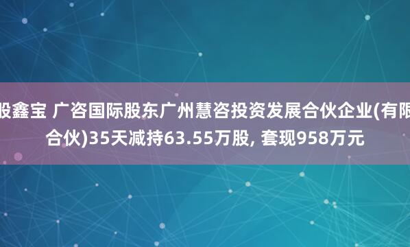 股鑫宝 广咨国际股东广州慧咨投资发展合伙企业(有限合伙)35天减持63.55万股, 套现958万元