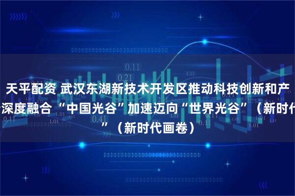 天平配资 武汉东湖新技术开发区推动科技创新和产业创新深度融合 “中国光谷”加速迈向“世界光谷”（新时代画卷）