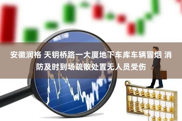 安徽润格 天钥桥路一大厦地下车库车辆冒烟 消防及时到场疏散处置无人员受伤