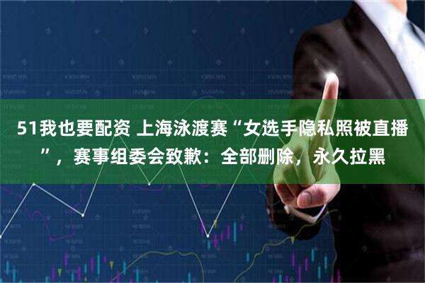 51我也要配资 上海泳渡赛“女选手隐私照被直播”，赛事组委会致歉：全部删除，永久拉黑
