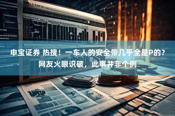 申宝证券 热搜！一车人的安全带几乎全是P的？网友火眼识破，此事并非个例