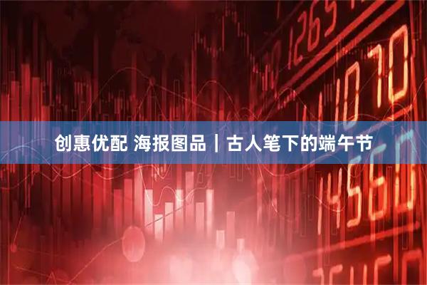 创惠优配 海报图品｜古人笔下的端午节