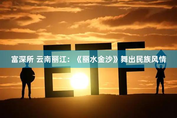 富深所 云南丽江：《丽水金沙》舞出民族风情