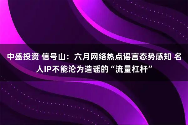 中盛投资 信号山：六月网络热点谣言态势感知 名人IP不能沦为造谣的“流量杠杆”