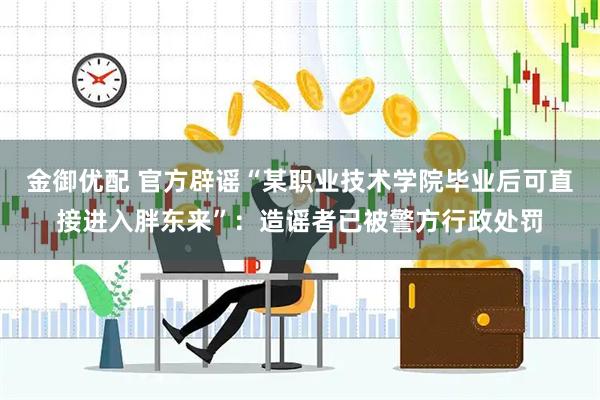 金御优配 官方辟谣“某职业技术学院毕业后可直接进入胖东来”：造谣者已被警方行政处罚