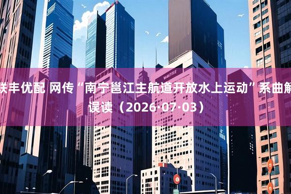 联丰优配 网传“南宁邕江主航道开放水上运动”系曲解误读（2026·07·03）