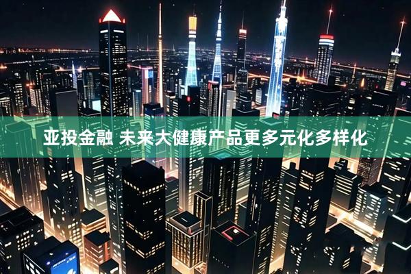 亚投金融 未来大健康产品更多元化多样化